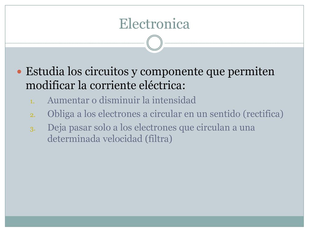 Electronica Estudia los circuitos y componente que permiten modificar la corriente eléctrica: Aumentar o disminuir la intensidad.