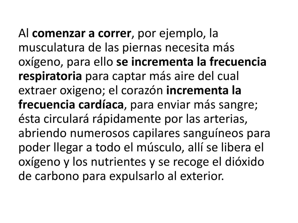 Al comenzar a correr, por ejemplo, la musculatura de las piernas necesita más oxígeno, para ello se incrementa la frecuencia respiratoria para captar más aire del cual extraer oxigeno; el corazón incrementa la frecuencia cardíaca, para enviar más sangre; ésta circulará rápidamente por las arterias, abriendo numerosos capilares sanguíneos para poder llegar a todo el músculo, allí se libera el oxígeno y los nutrientes y se recoge el dióxido de carbono para expulsarlo al exterior.