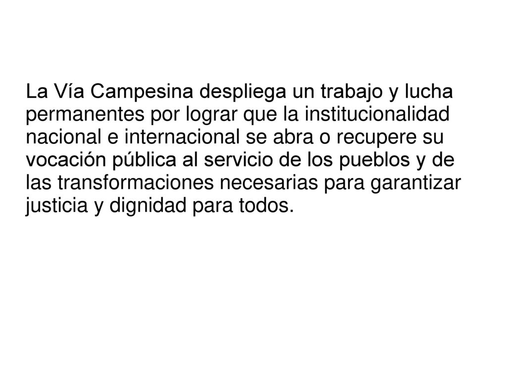 La Vía Campesina despliega un trabajo y lucha permanentes por lograr que la institucionalidad nacional e internacional se abra o recupere su vocación pública al servicio de los pueblos y de las transformaciones necesarias para garantizar justicia y dignidad para todos.