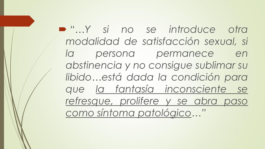 …Y si no se introduce otra modalidad de satisfacción sexual, si la persona permanece en abstinencia y no consigue sublimar su libido…está dada la condición para que la fantasía inconsciente se refresque, prolifere y se abra paso como síntoma patológico…