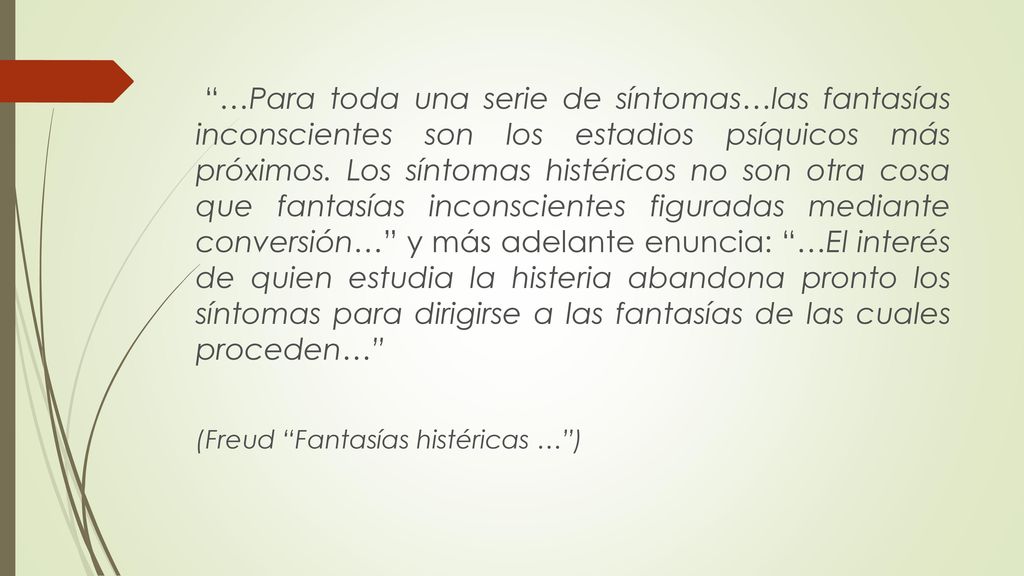 …Para toda una serie de síntomas…las fantasías inconscientes son los estadios psíquicos más próximos. Los síntomas histéricos no son otra cosa que fantasías inconscientes figuradas mediante conversión… y más adelante enuncia: …El interés de quien estudia la histeria abandona pronto los síntomas para dirigirse a las fantasías de las cuales proceden…