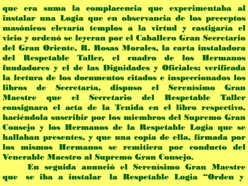 que era suma la complacencia que experimentaba al instalar una Logia que en observancia de los preceptos masónicos elevaría templos a la virtud y castigaría el vicio y ordenó se leyeran por el Caballero Gran Secretario del Gran Oriente, R. Rosas Morales, la carta instaladora del Respetable Taller, el cuadro de los Hermanos fundadores y el de las Dignidades y Oficiales; verificada la lectura de los documentos citados e inspeccionados los libros de Secretaría, dispuso el Serenísimo Gran Maestre que el Secretario del Respetable Taller consignara el acta de la Tenida en el libro respectivo, haciéndola suscribir por los miembros del Supremo Gran Consejo y los Hermanos de la Respetable Logia que se hallaban presentes, y que una copia de ella, firmada por los mismos Hermanos se remitiera por conducto del Venerable Maestro al Supremo Gran Consejo.