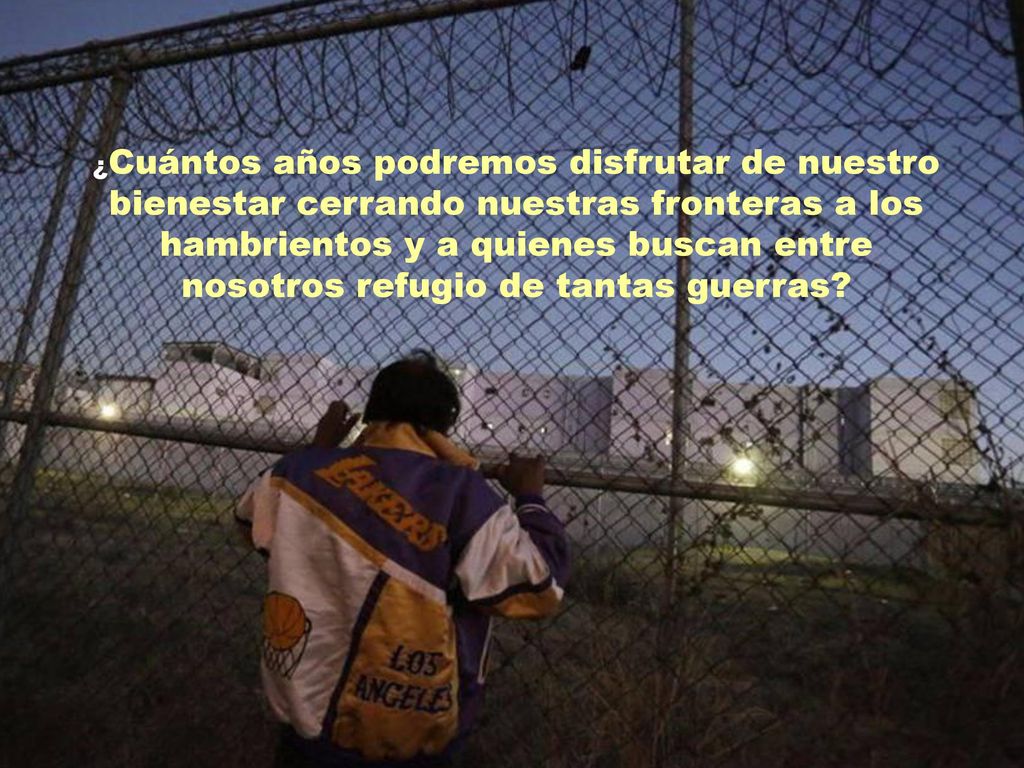 ¿Cuántos años podremos disfrutar de nuestro bienestar cerrando nuestras fronteras a los hambrientos y a quienes buscan entre nosotros refugio de tantas guerras
