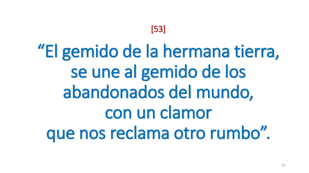 [53] El gemido de la hermana tierra, se une al gemido de los abandonados del mundo, con un clamor que nos reclama otro rumbo .