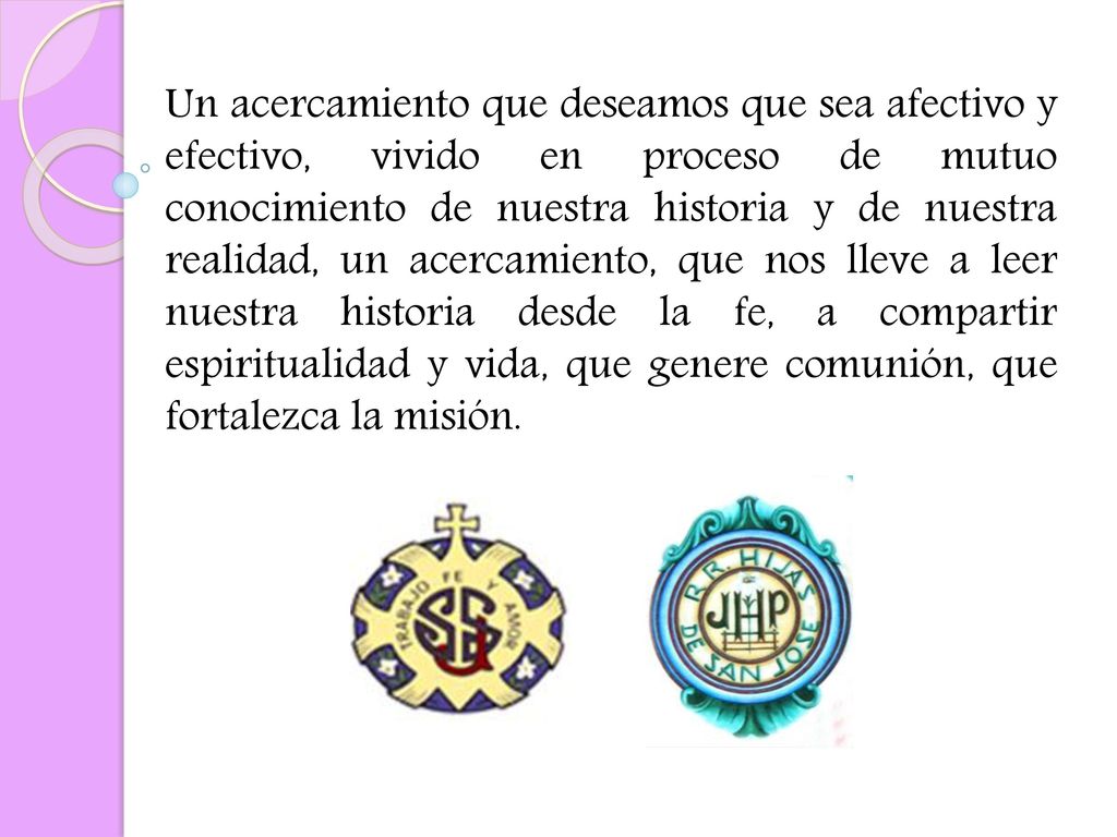 Un acercamiento que deseamos que sea afectivo y efectivo, vivido en proceso de mutuo conocimiento de nuestra historia y de nuestra realidad, un acercamiento, que nos lleve a leer nuestra historia desde la fe, a compartir espiritualidad y vida, que genere comunión, que fortalezca la misión.