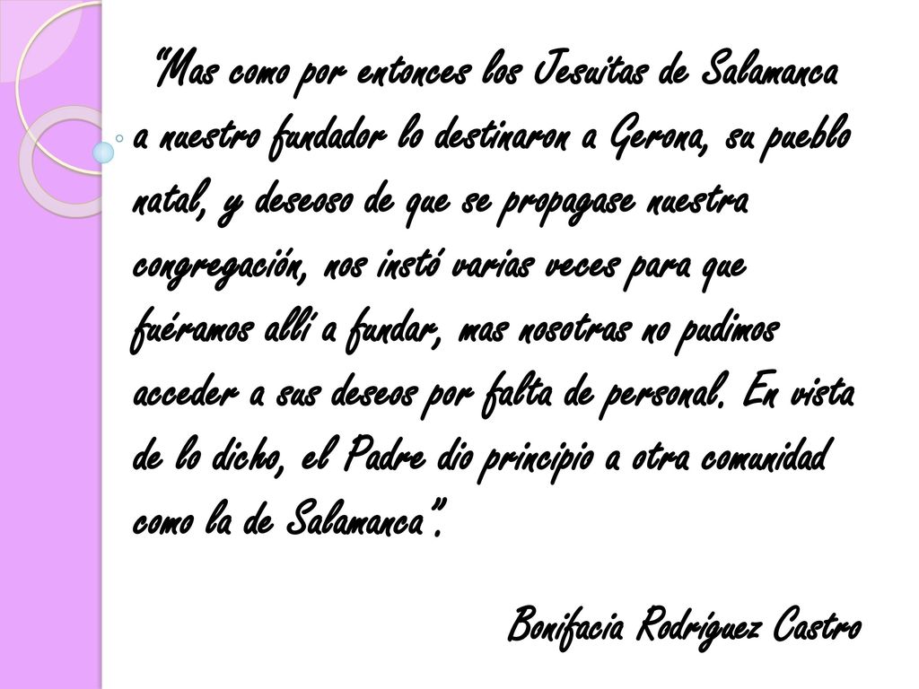 Mas como por entonces los Jesuitas de Salamanca a nuestro fundador lo destinaron a Gerona, su pueblo natal, y deseoso de que se propagase nuestra congregación, nos instó varias veces para que fuéramos allí a fundar, mas nosotras no pudimos acceder a sus deseos por falta de personal. En vista de lo dicho, el Padre dio principio a otra comunidad como la de Salamanca .