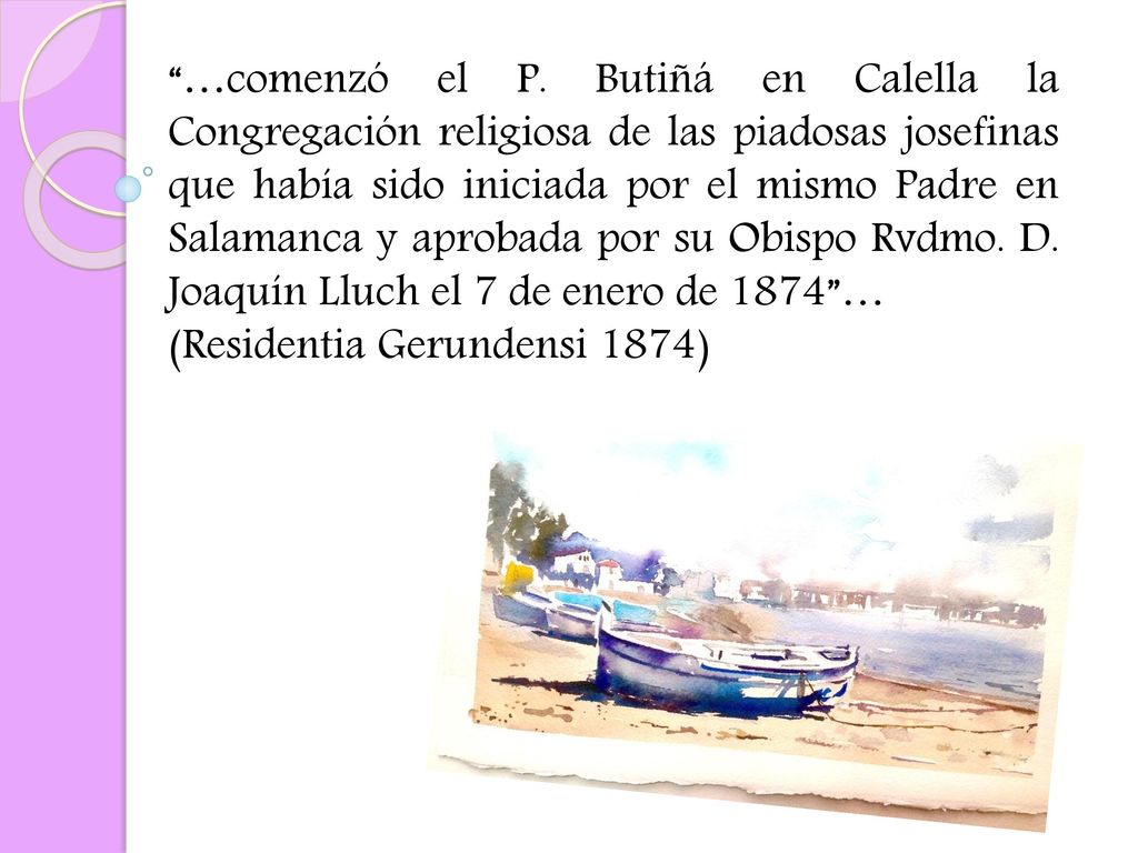 …comenzó el P. Butiñá en Calella la Congregación religiosa de las piadosas josefinas que había sido iniciada por el mismo Padre en Salamanca y aprobada por su Obispo Rvdmo. D. Joaquín Lluch el 7 de enero de 1874 …