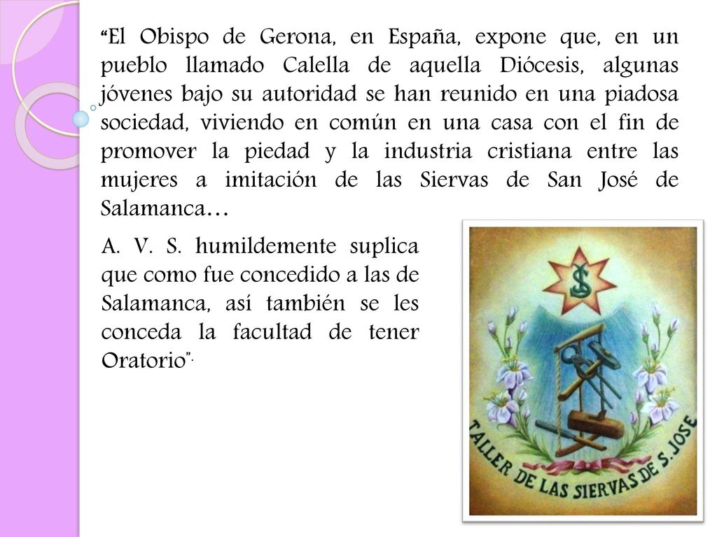 El Obispo de Gerona, en España, expone que, en un pueblo llamado Calella de aquella Diócesis, algunas jóvenes bajo su autoridad se han reunido en una piadosa sociedad, viviendo en común en una casa con el fin de promover la piedad y la industria cristiana entre las mujeres a imitación de las Siervas de San José de Salamanca…