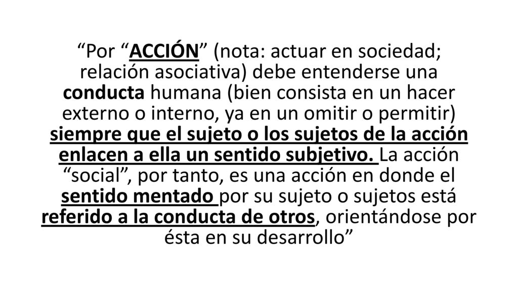Por ACCIÓN (nota: actuar en sociedad; relación asociativa) debe entenderse una conducta humana (bien consista en un hacer externo o interno, ya en un omitir o permitir) siempre que el sujeto o los sujetos de la acción enlacen a ella un sentido subjetivo.