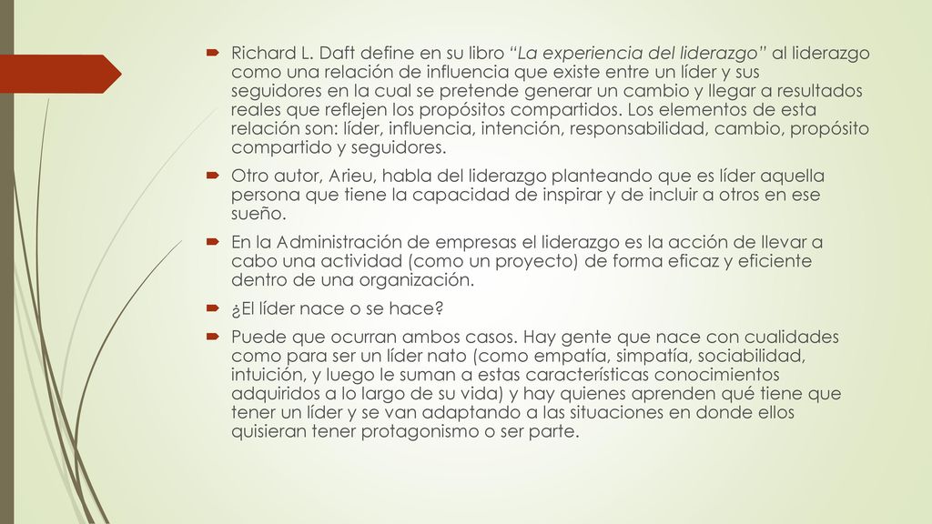 Richard L. Daft define en su libro La experiencia del liderazgo al liderazgo como una relación de influencia que existe entre un líder y sus seguidores en la cual se pretende generar un cambio y llegar a resultados reales que reflejen los propósitos compartidos. Los elementos de esta relación son: líder, influencia, intención, responsabilidad, cambio, propósito compartido y seguidores.