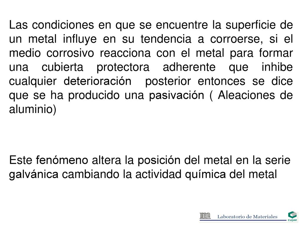 Las condiciones en que se encuentre la superficie de un metal influye en su tendencia a corroerse, si el medio corrosivo reacciona con el metal para formar una cubierta protectora adherente que inhibe cualquier deterioración posterior entonces se dice que se ha producido una pasivación ( Aleaciones de aluminio)