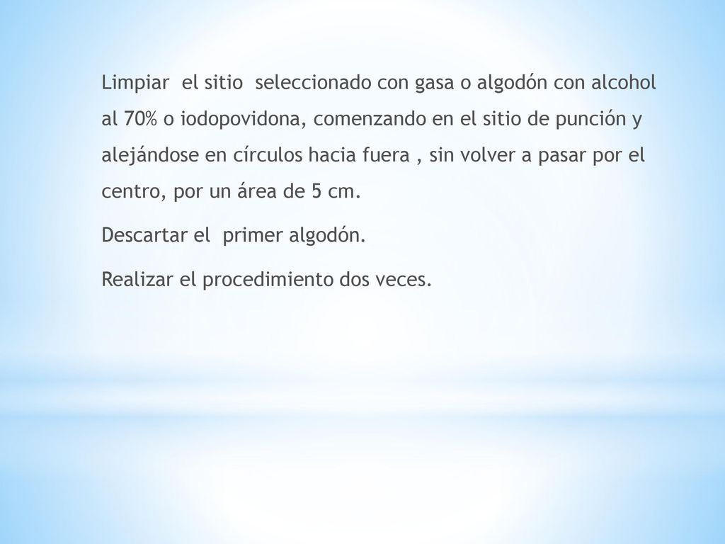 Limpiar el sitio seleccionado con gasa o algodón con alcohol al 70% o iodopovidona, comenzando en el sitio de punción y alejándose en círculos hacia fuera , sin volver a pasar por el centro, por un área de 5 cm.