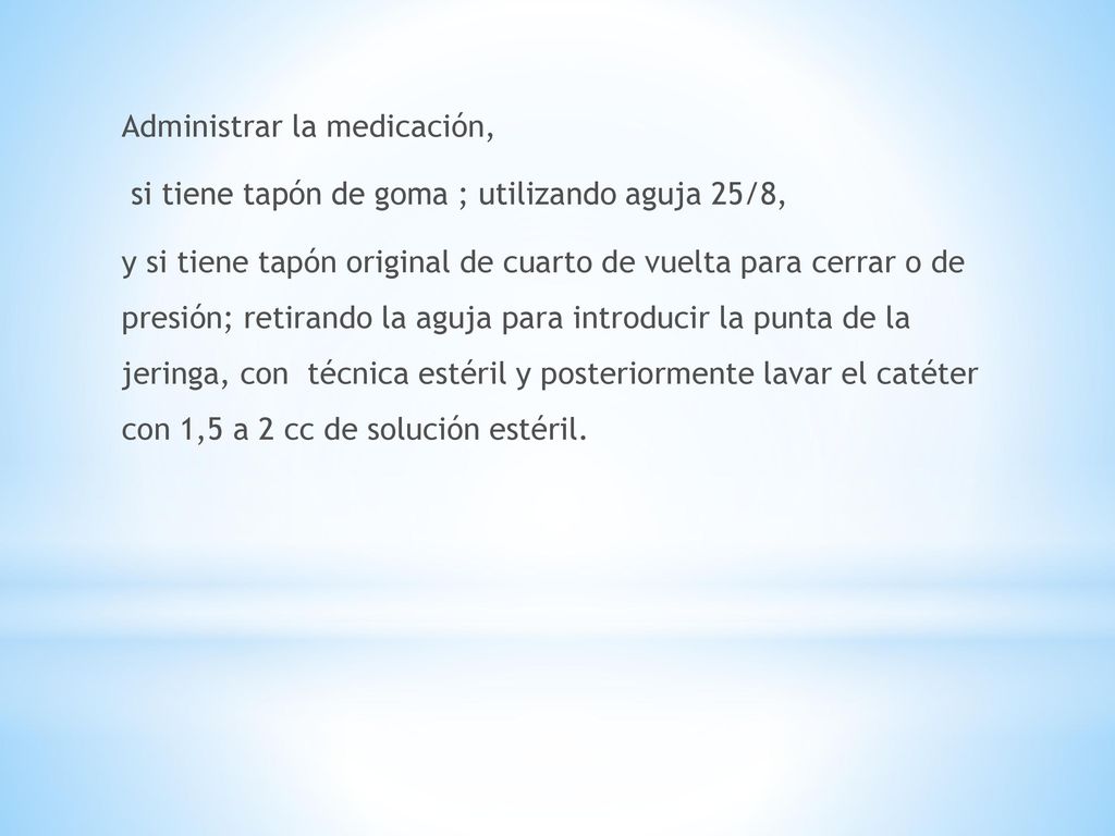 Administrar la medicación, si tiene tapón de goma ; utilizando aguja 25/8, y si tiene tapón original de cuarto de vuelta para cerrar o de presión; retirando la aguja para introducir la punta de la jeringa, con técnica estéril y posteriormente lavar el catéter con 1,5 a 2 cc de solución estéril.