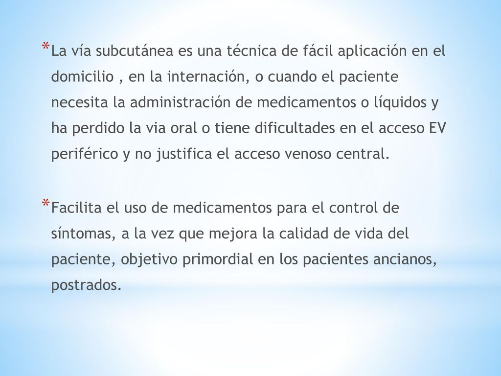 La vía subcutánea es una técnica de fácil aplicación en el domicilio , en la internación, o cuando el paciente necesita la administración de medicamentos o líquidos y ha perdido la via oral o tiene dificultades en el acceso EV periférico y no justifica el acceso venoso central.