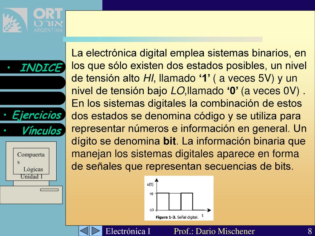 La electrónica digital emplea sistemas binarios, en los que sólo existen dos estados posibles, un nivel de tensión alto HI, llamado ‘1’ ( a veces 5V) y un nivel de tensión bajo LO,llamado ‘0’ (a veces 0V) .