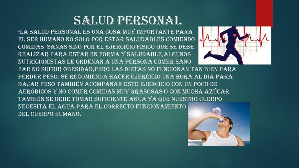 Salud personal -la salud personal es una COSA muy importante para El ser humano no solo por estar saludables comiendo COMIDAS SANAS SINO POR EL EJERCICIO FISICO QUE SE DEBE REALIZAR PARA ESTAR EN FORMA Y SALUDABLE,ALGUNOS NUTRICIONISTAS LE ORDENAN A UNA PERSONA COMER SANO PAR NO SUFRIR OBESIDAD,PERO LAS DIETAS NO FUNCIONAN TAN BIEN PARA PERDER PESO.