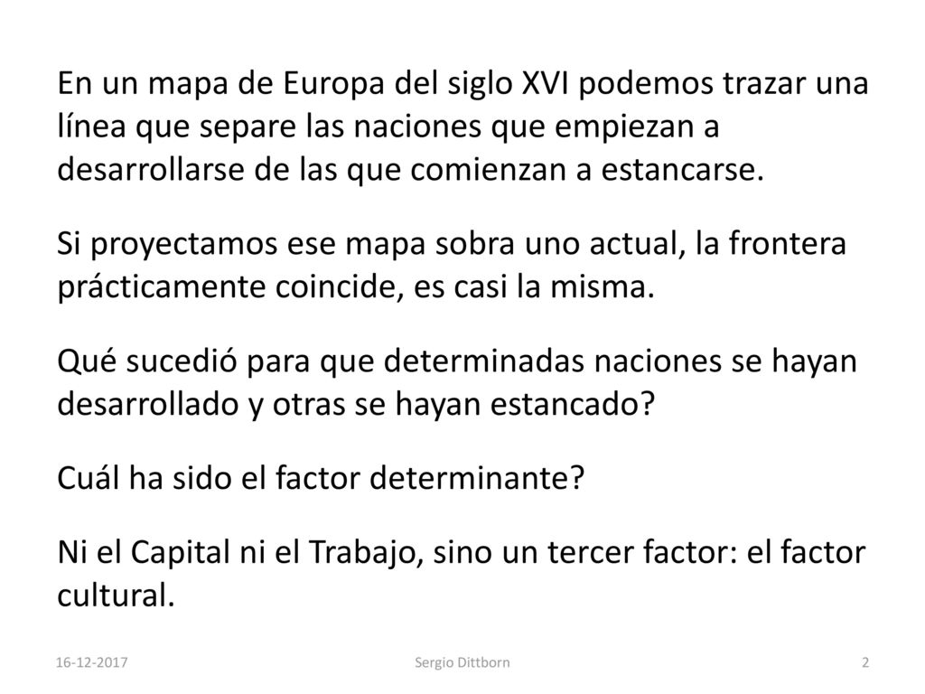 En un mapa de Europa del siglo XVI podemos trazar una línea que separe las naciones que empiezan a desarrollarse de las que comienzan a estancarse. Si proyectamos ese mapa sobra uno actual, la frontera prácticamente coincide, es casi la misma. Qué sucedió para que determinadas naciones se hayan desarrollado y otras se hayan estancado Cuál ha sido el factor determinante Ni el Capital ni el Trabajo, sino un tercer factor: el factor cultural.