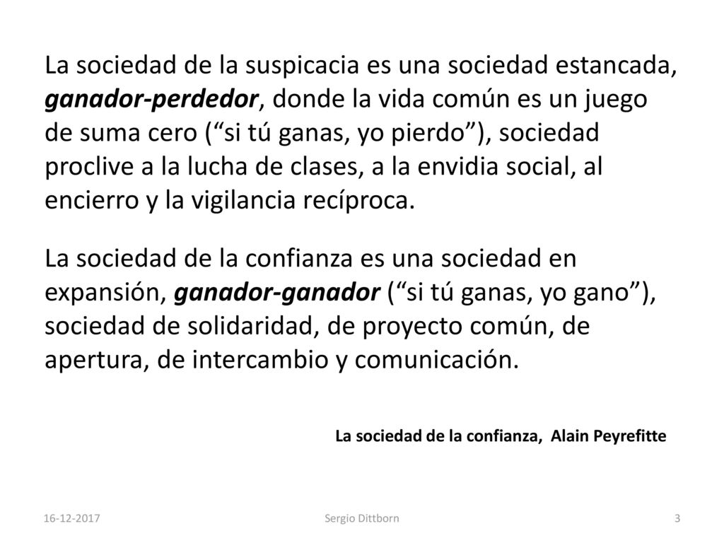 La sociedad de la suspicacia es una sociedad estancada, ganador-perdedor, donde la vida común es un juego de suma cero ( si tú ganas, yo pierdo ), sociedad proclive a la lucha de clases, a la envidia social, al encierro y la vigilancia recíproca. La sociedad de la confianza es una sociedad en expansión, ganador-ganador ( si tú ganas, yo gano ), sociedad de solidaridad, de proyecto común, de apertura, de intercambio y comunicación.