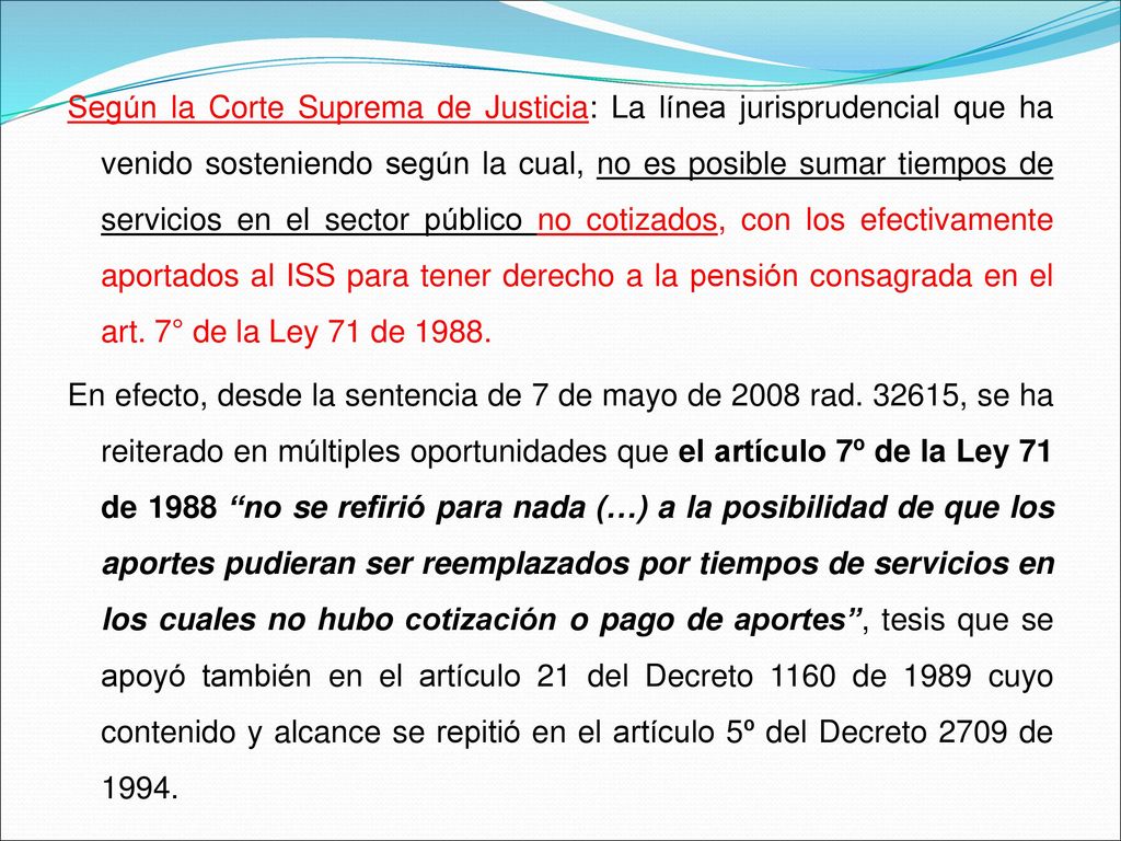 Según la Corte Suprema de Justicia: La línea jurisprudencial que ha venido sosteniendo según la cual, no es posible sumar tiempos de servicios en el sector público no cotizados, con los efectivamente aportados al ISS para tener derecho a la pensión consagrada en el art. 7° de la Ley 71 de 1988.