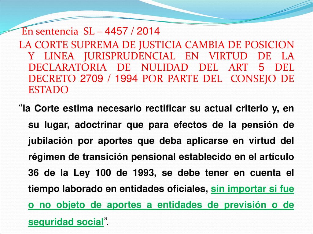 En sentencia SL – 4457 / 2014 LA CORTE SUPREMA DE JUSTICIA CAMBIA DE POSICION Y LINEA JURISPRUDENCIAL EN VIRTUD DE LA DECLARATORIA DE NULIDAD DEL ART 5 DEL DECRETO 2709 / 1994 POR PARTE DEL CONSEJO DE ESTADO la Corte estima necesario rectificar su actual criterio y, en su lugar, adoctrinar que para efectos de la pensión de jubilación por aportes que deba aplicarse en virtud del régimen de transición pensional establecido en el artículo 36 de la Ley 100 de 1993, se debe tener en cuenta el tiempo laborado en entidades oficiales, sin importar si fue o no objeto de aportes a entidades de previsión o de seguridad social .