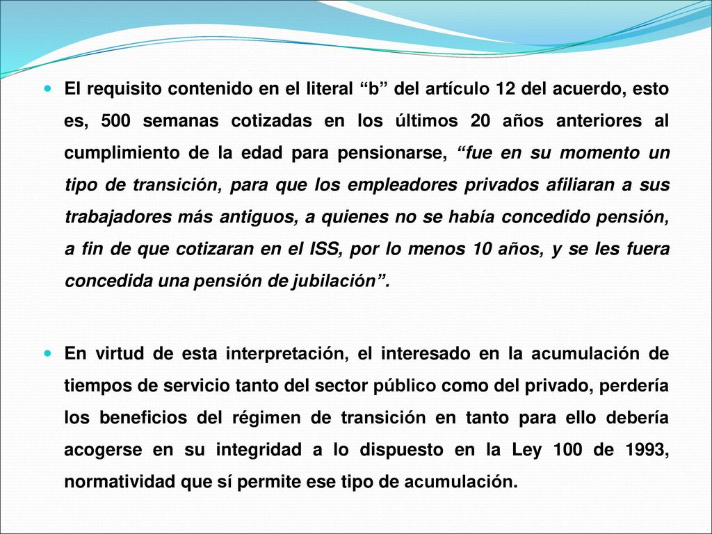 El requisito contenido en el literal b del artículo 12 del acuerdo, esto es, 500 semanas cotizadas en los últimos 20 años anteriores al cumplimiento de la edad para pensionarse, fue en su momento un tipo de transición, para que los empleadores privados afiliaran a sus trabajadores más antiguos, a quienes no se había concedido pensión, a fin de que cotizaran en el ISS, por lo menos 10 años, y se les fuera concedida una pensión de jubilación .