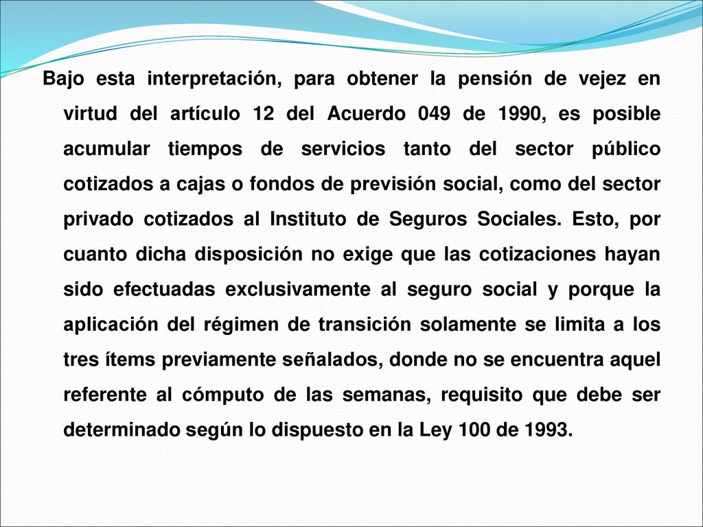 Bajo esta interpretación, para obtener la pensión de vejez en virtud del artículo 12 del Acuerdo 049 de 1990, es posible acumular tiempos de servicios tanto del sector público cotizados a cajas o fondos de previsión social, como del sector privado cotizados al Instituto de Seguros Sociales.