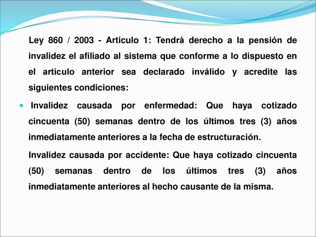 Ley 860 / Articulo 1: Tendrá derecho a la pensión de invalidez el afiliado al sistema que conforme a lo dispuesto en el artículo anterior sea declarado inválido y acredite las siguientes condiciones: