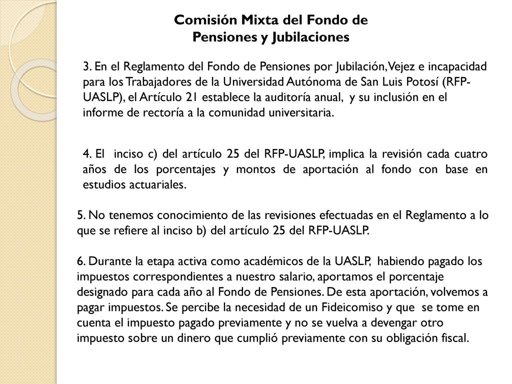 3. En el Reglamento del Fondo de Pensiones por Jubilación, Vejez e incapacidad para los Trabajadores de la Universidad Autónoma de San Luis Potosí (RFP-UASLP), el Artículo 21 establece la auditoría anual, y su inclusión en el informe de rectoría a la comunidad universitaria.