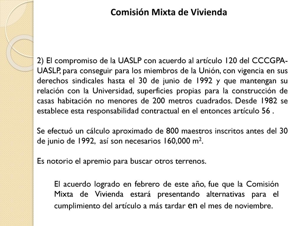 2) El compromiso de la UASLP con acuerdo al artículo 120 del CCCGPA-UASLP, para conseguir para los miembros de la Unión, con vigencia en sus derechos sindicales hasta el 30 de junio de 1992 y que mantengan su relación con la Universidad, superficies propias para la construcción de casas habitación no menores de 200 metros cuadrados. Desde 1982 se establece esta responsabilidad contractual en el entonces artículo 56 .