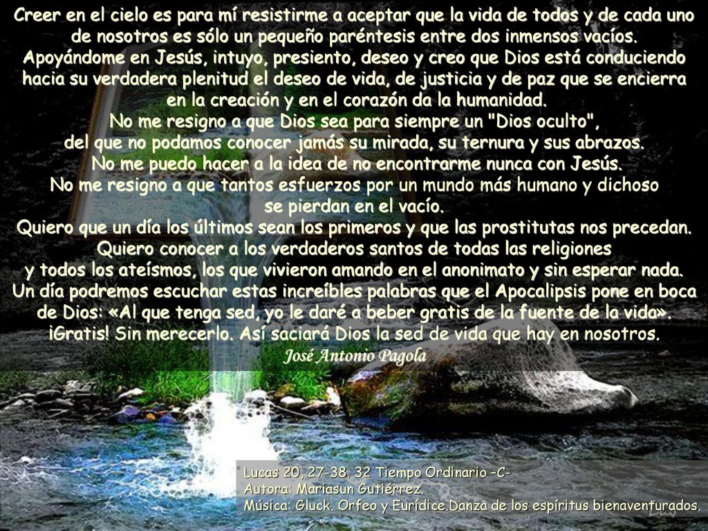 Creer en el cielo es para mí resistirme a aceptar que la vida de todos y de cada uno de nosotros es sólo un pequeño paréntesis entre dos inmensos vacíos. Apoyándome en Jesús, intuyo, presiento, deseo y creo que Dios está conduciendo hacia su verdadera plenitud el deseo de vida, de justicia y de paz que se encierra en la creación y en el corazón da la humanidad. No me resigno a que Dios sea para siempre un Dios oculto , del que no podamos conocer jamás su mirada, su ternura y sus abrazos. No me puedo hacer a la idea de no encontrarme nunca con Jesús. No me resigno a que tantos esfuerzos por un mundo más humano y dichoso se pierdan en el vacío. Quiero que un día los últimos sean los primeros y que las prostitutas nos precedan. Quiero conocer a los verdaderos santos de todas las religiones y todos los ateísmos, los que vivieron amando en el anonimato y sin esperar nada. Un día podremos escuchar estas increíbles palabras que el Apocalipsis pone en boca de Dios: «Al que tenga sed, yo le daré a beber gratis de la fuente de la vida». ¡Gratis! Sin merecerlo. Así saciará Dios la sed de vida que hay en nosotros.