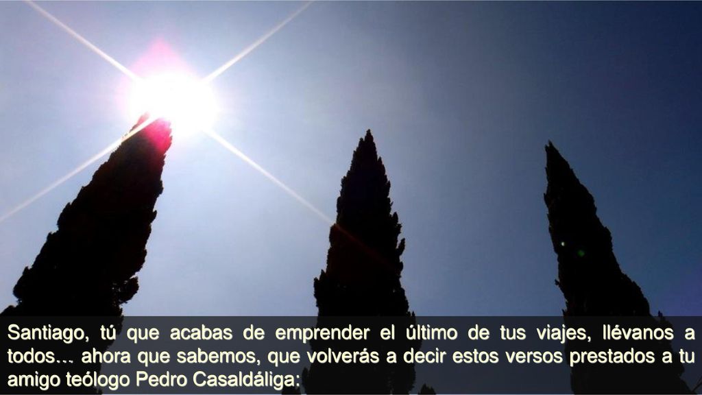 Santiago, tú que acabas de emprender el último de tus viajes, llévanos a todos… ahora que sabemos, que volverás a decir estos versos prestados a tu amigo teólogo Pedro Casaldáliga: