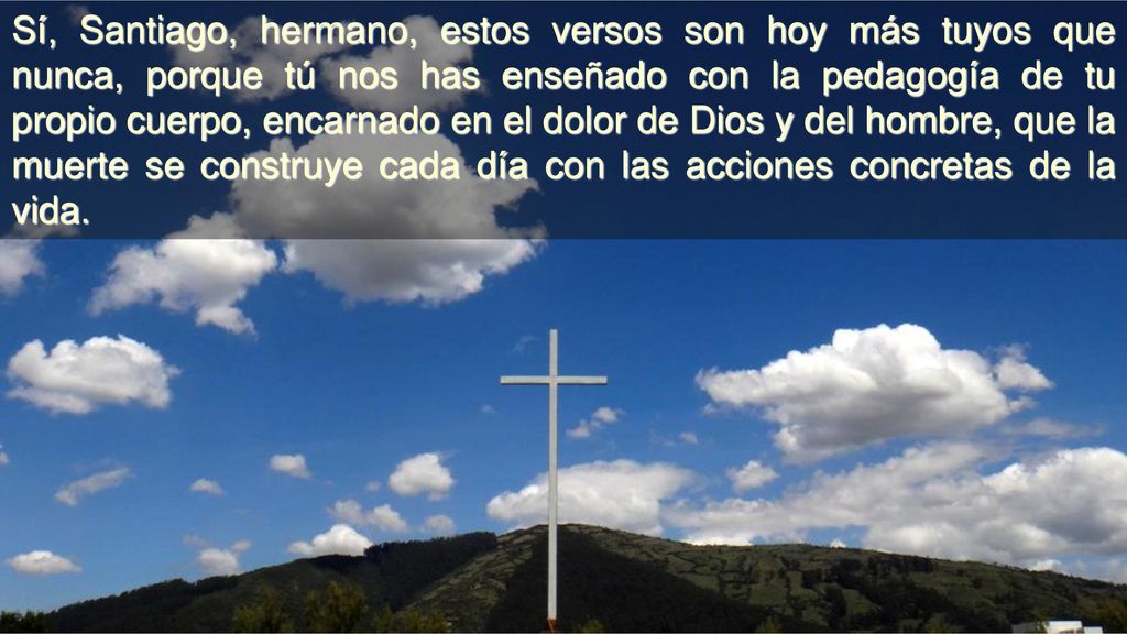 Sí, Santiago, hermano, estos versos son hoy más tuyos que nunca, porque tú nos has enseñado con la pedagogía de tu propio cuerpo, encarnado en el dolor de Dios y del hombre, que la muerte se construye cada día con las acciones concretas de la vida.