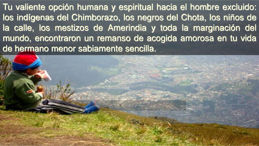 Tu valiente opción humana y espiritual hacia el hombre excluido: los indígenas del Chimborazo, los negros del Chota, los niños de la calle, los mestizos de Amerindia y toda la marginación del mundo, encontraron un remanso de acogida amorosa en tu vida de hermano menor sabiamente sencilla.