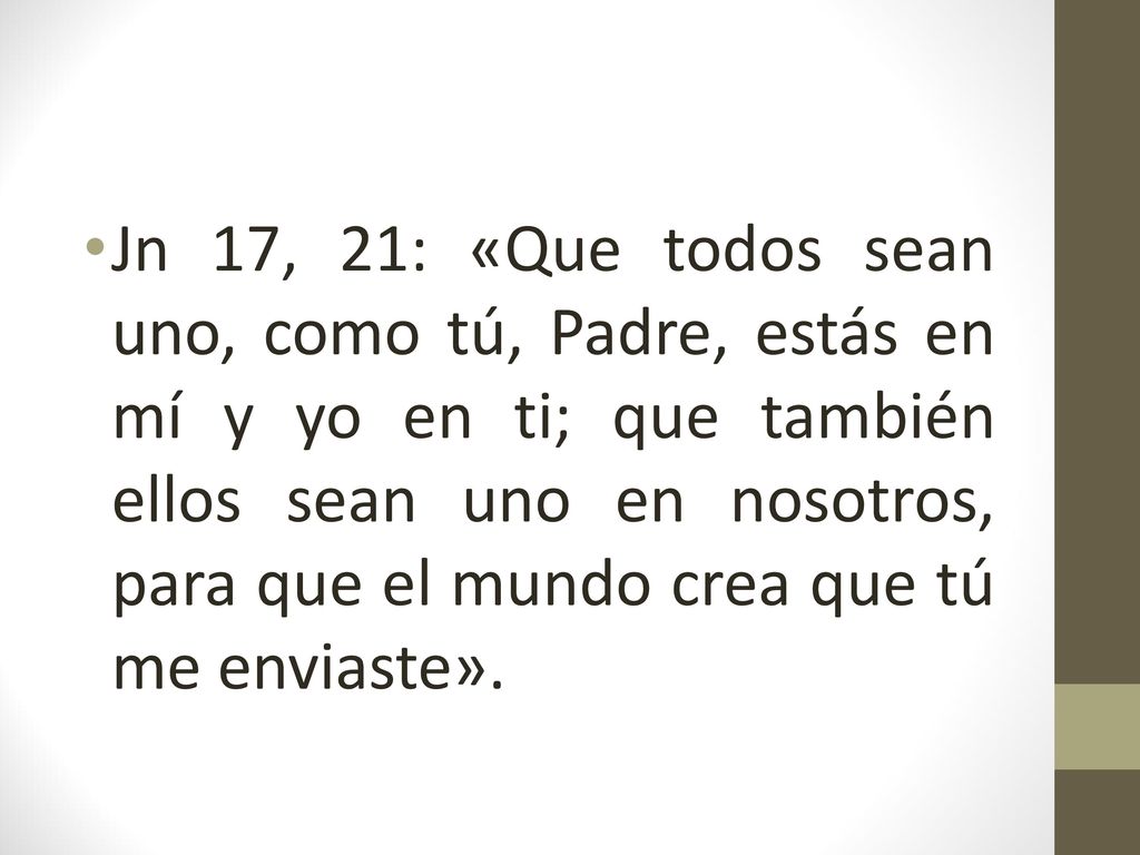 Jn 17, 21: «Que todos sean uno, como tú, Padre, estás en mí y yo en ti; que también ellos sean uno en nosotros, para que el mundo crea que tú me enviaste».
