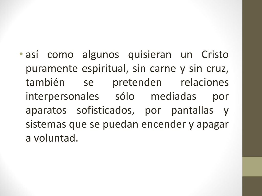 así como algunos quisieran un Cristo puramente espiritual, sin carne y sin cruz, también se pretenden relaciones interpersonales sólo mediadas por aparatos sofisticados, por pantallas y sistemas que se puedan encender y apagar a voluntad.