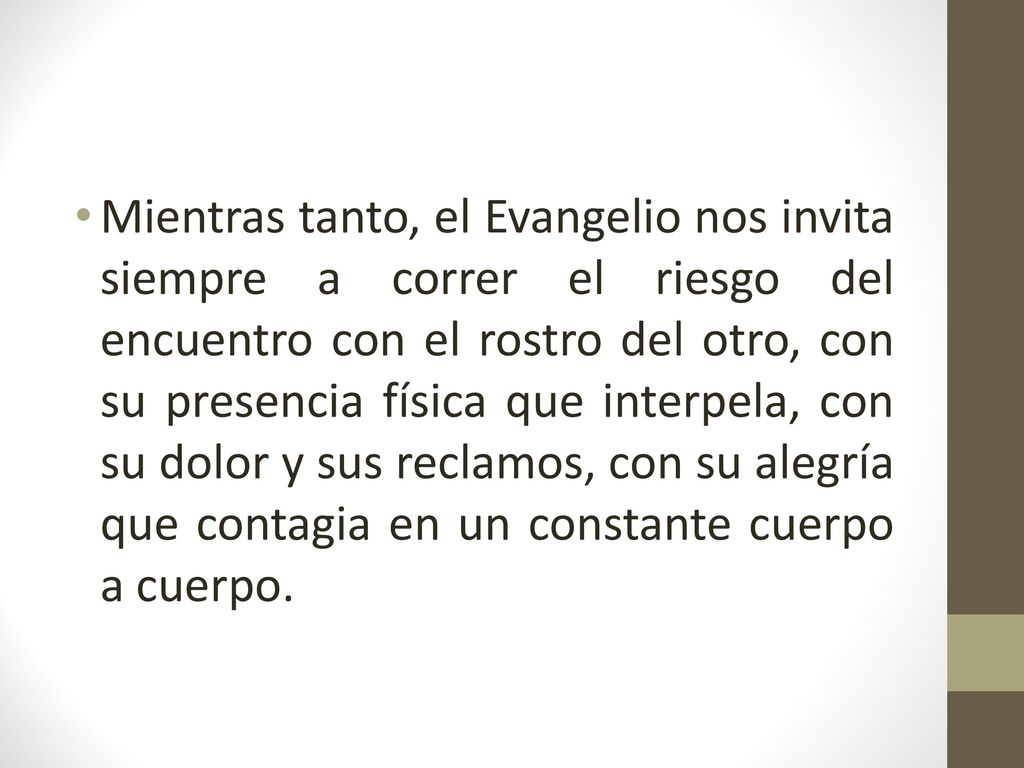 Mientras tanto, el Evangelio nos invita siempre a correr el riesgo del encuentro con el rostro del otro, con su presencia física que interpela, con su dolor y sus reclamos, con su alegría que contagia en un constante cuerpo a cuerpo.