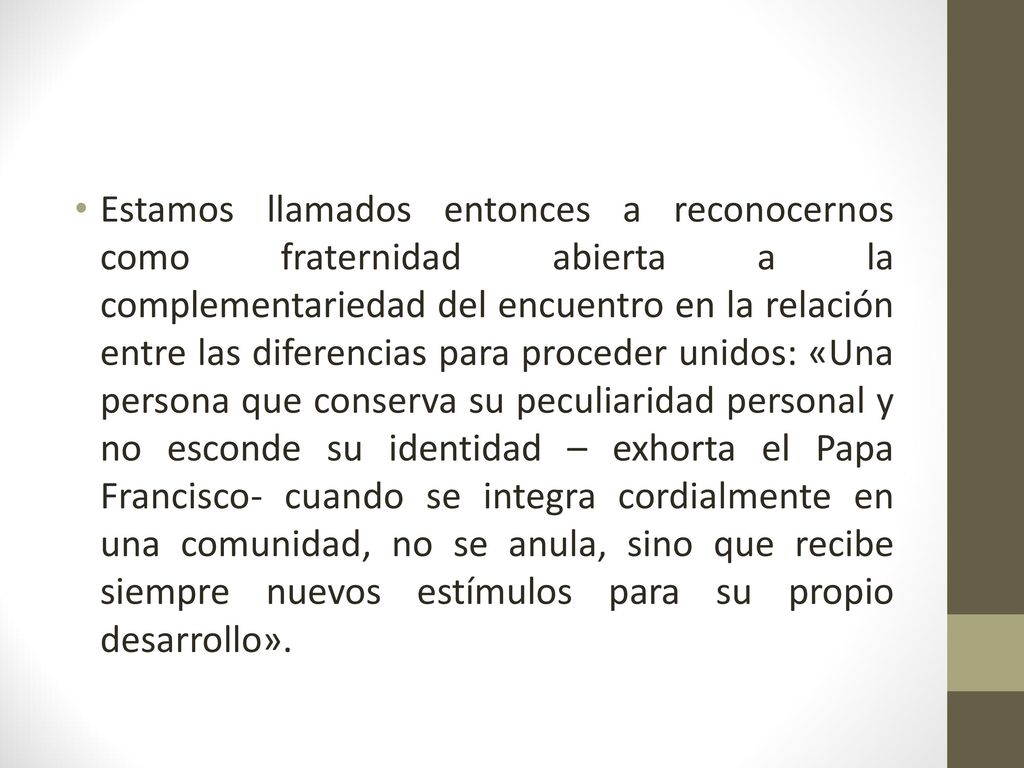 Estamos llamados entonces a reconocernos como fraternidad abierta a la complementariedad del encuentro en la relación entre las diferencias para proceder unidos: «Una persona que conserva su peculiaridad personal y no esconde su identidad – exhorta el Papa Francisco- cuando se integra cordialmente en una comunidad, no se anula, sino que recibe siempre nuevos estímulos para su propio desarrollo».