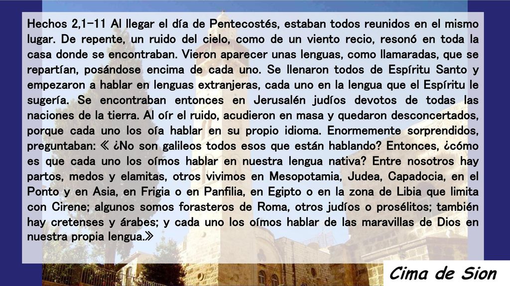Hechos 2,1-11 Al llegar el día de Pentecostés, estaban todos reunidos en el mismo lugar. De repente, un ruido del cielo, como de un viento recio, resonó en toda la casa donde se encontraban. Vieron aparecer unas lenguas, como llamaradas, que se repartían, posándose encima de cada uno. Se llenaron todos de Espíritu Santo y empezaron a hablar en lenguas extranjeras, cada uno en la lengua que el Espíritu le sugería. Se encontraban entonces en Jerusalén judíos devotos de todas las naciones de la tierra. Al oír el ruido, acudieron en masa y quedaron desconcertados, porque cada uno los oía hablar en su propio idioma. Enormemente sorprendidos, preguntaban: « ¿No son galileos todos esos que están hablando Entonces, ¿cómo es que cada uno los oímos hablar en nuestra lengua nativa Entre nosotros hay partos, medos y elamitas, otros vivimos en Mesopotamia, Judea, Capadocia, en el Ponto y en Asia, en Frigia o en Panfilia, en Egipto o en la zona de Libia que limita con Cirene; algunos somos forasteros de Roma, otros judíos o prosélitos; también hay cretenses y árabes; y cada uno los oímos hablar de las maravillas de Dios en nuestra propia lengua.»