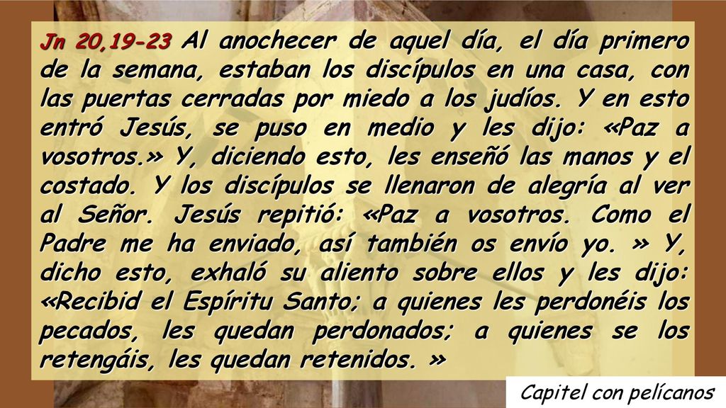 Jn 20,19-23 Al anochecer de aquel día, el día primero de la semana, estaban los discípulos en una casa, con las puertas cerradas por miedo a los judíos. Y en esto entró Jesús, se puso en medio y les dijo: «Paz a vosotros.» Y, diciendo esto, les enseñó las manos y el costado. Y los discípulos se llenaron de alegría al ver al Señor. Jesús repitió: «Paz a vosotros. Como el Padre me ha enviado, así también os envío yo. » Y, dicho esto, exhaló su aliento sobre ellos y les dijo: «Recibid el Espíritu Santo; a quienes les perdonéis los pecados, les quedan perdonados; a quienes se los retengáis, les quedan retenidos. »