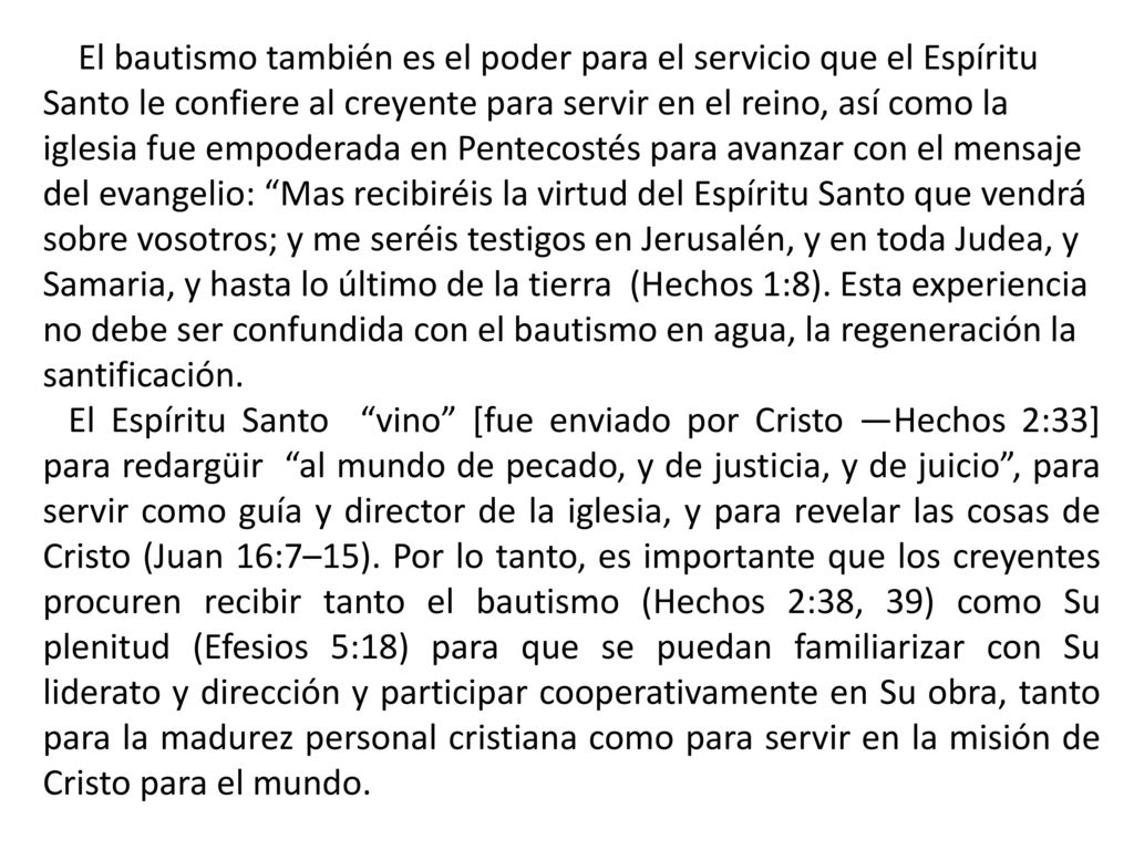 El bautismo también es el poder para el servicio que el Espíritu Santo le confiere al creyente para servir en el reino, así como la iglesia fue empoderada en Pentecostés para avanzar con el mensaje del evangelio: Mas recibiréis la virtud del Espíritu Santo que vendrá sobre vosotros; y me seréis testigos en Jerusalén, y en toda Judea, y Samaria, y hasta lo último de la tierra (Hechos 1:8). Esta experiencia no debe ser confundida con el bautismo en agua, la regeneración la santificación.