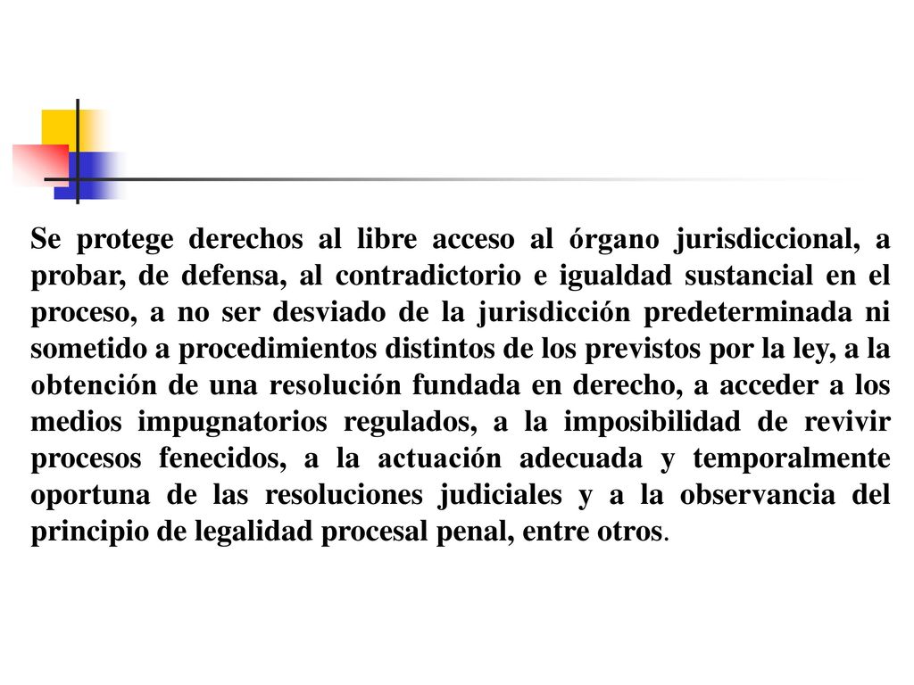 Se protege derechos al libre acceso al órgano jurisdiccional, a probar, de defensa, al contradictorio e igualdad sustancial en el proceso, a no ser desviado de la jurisdicción predeterminada ni sometido a procedimientos distintos de los previstos por la ley, a la obtención de una resolución fundada en derecho, a acceder a los medios impugnatorios regulados, a la imposibilidad de revivir procesos fenecidos, a la actuación adecuada y temporalmente oportuna de las resoluciones judiciales y a la observancia del principio de legalidad procesal penal, entre otros.