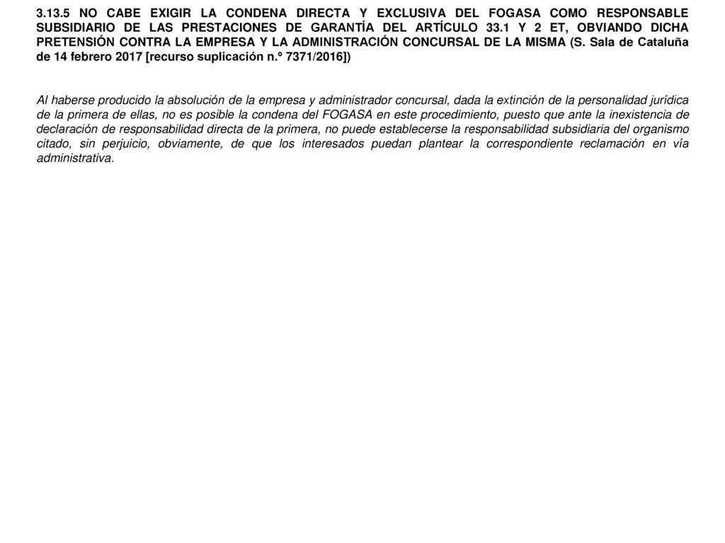NO CABE EXIGIR LA CONDENA DIRECTA Y EXCLUSIVA DEL FOGASA COMO RESPONSABLE SUBSIDIARIO DE LAS PRESTACIONES DE GARANTÍA DEL ARTÍCULO 33.1 Y 2 ET, OBVIANDO DICHA PRETENSIÓN CONTRA LA EMPRESA Y LA ADMINISTRACIÓN CONCURSAL DE LA MISMA (S. Sala de Cataluña de 14 febrero 2017 [recurso suplicación n.º 7371/2016])