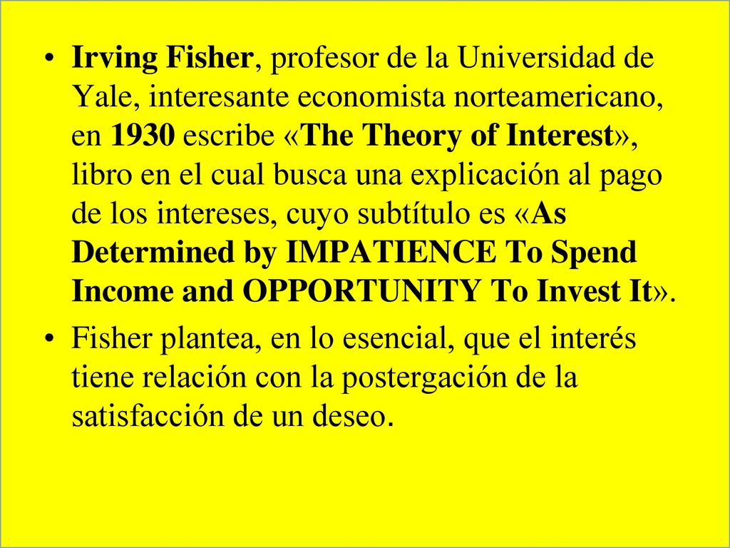 Irving Fisher, profesor de la Universidad de Yale, interesante economista norteamericano, en 1930 escribe «The Theory of Interest», libro en el cual busca una explicación al pago de los intereses, cuyo subtítulo es «As Determined by IMPATIENCE To Spend Income and OPPORTUNITY To Invest It».