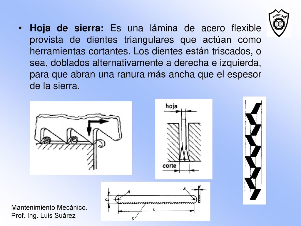 Hoja de sierra: Es una lámina de acero flexible provista de dientes triangulares que actúan como herramientas cortantes. Los dientes están triscados, o sea, doblados alternativamente a derecha e izquierda, para que abran una ranura más ancha que el espesor de la sierra.