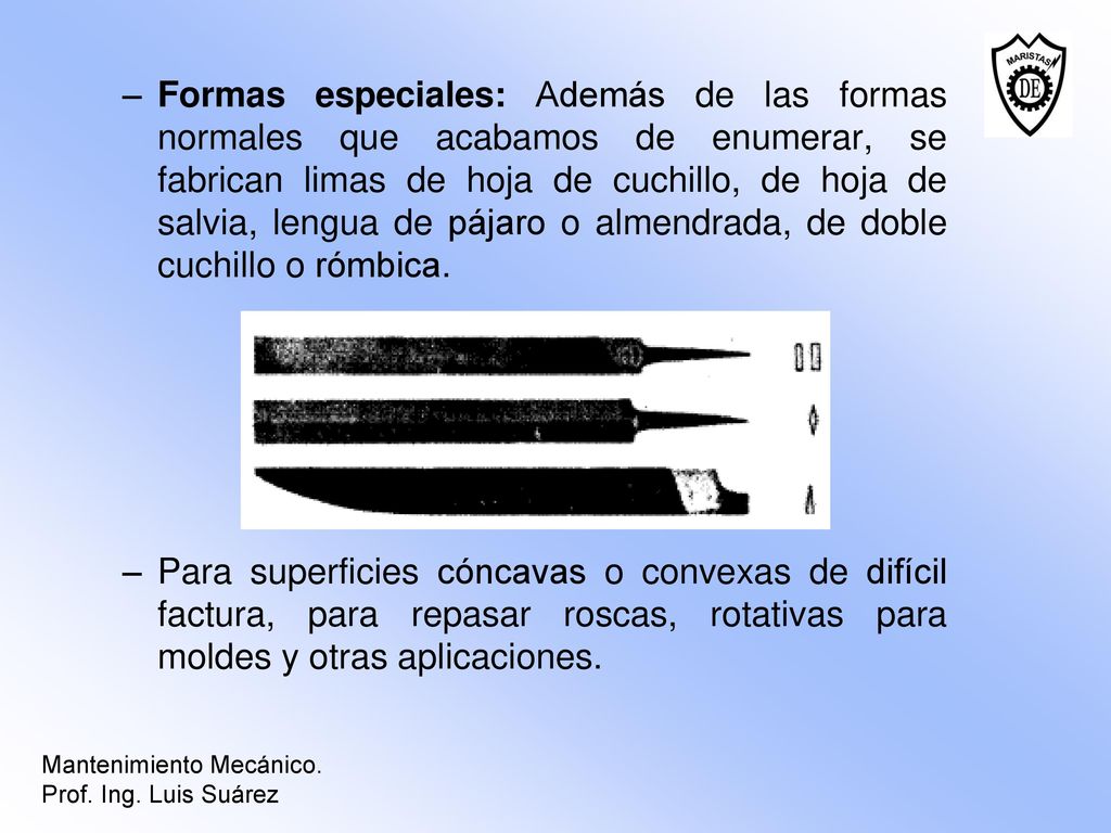 Formas especiales: Además de las formas normales que acabamos de enumerar, se fabrican limas de hoja de cuchillo, de hoja de salvia, lengua de pájaro o almendrada, de doble cuchillo o rómbica.