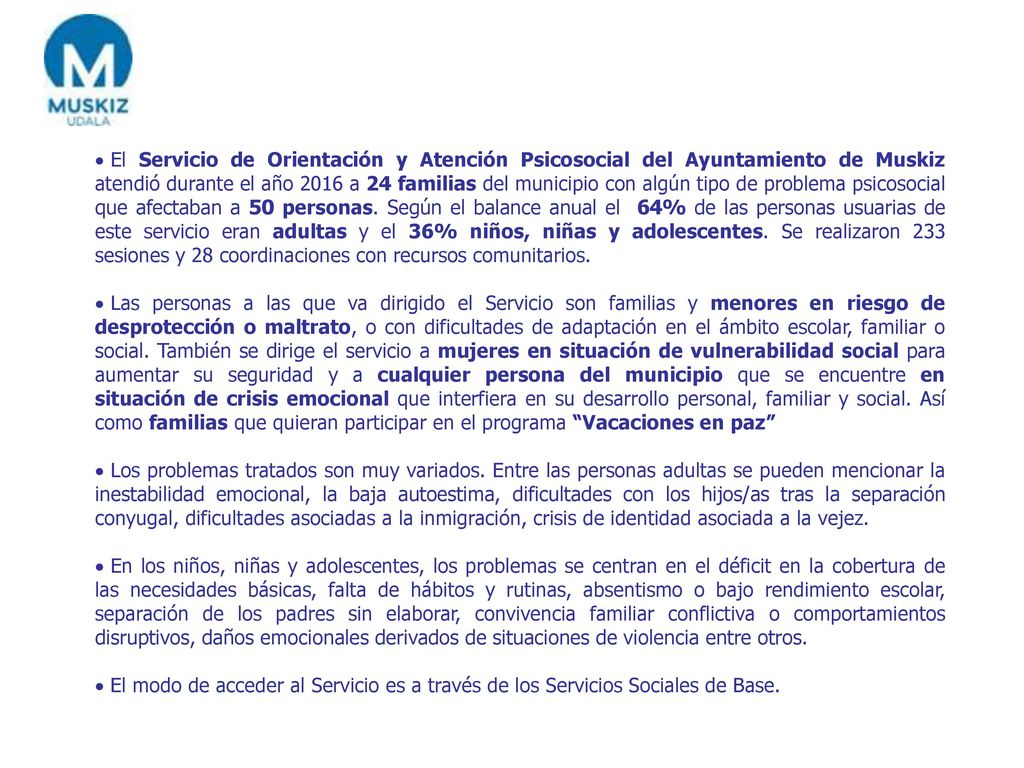 El Servicio de Orientación y Atención Psicosocial del Ayuntamiento de Muskiz atendió durante el año 2016 a 24 familias del municipio con algún tipo de problema psicosocial que afectaban a 50 personas. Según el balance anual el 64% de las personas usuarias de este servicio eran adultas y el 36% niños, niñas y adolescentes. Se realizaron 233 sesiones y 28 coordinaciones con recursos comunitarios.