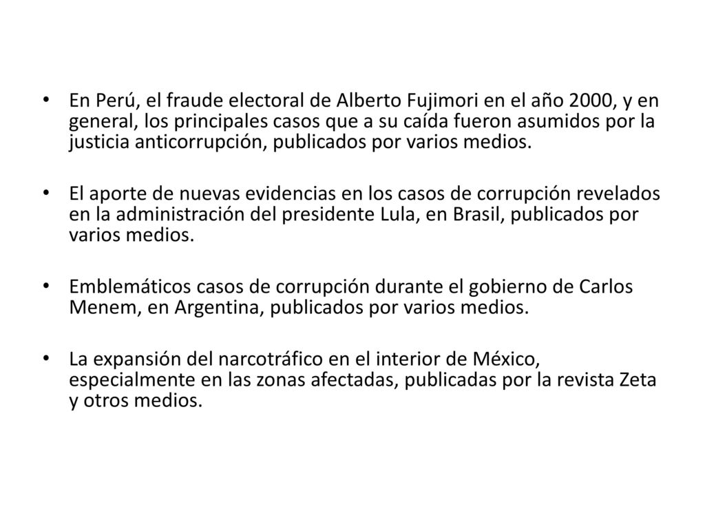 En Perú, el fraude electoral de Alberto Fujimori en el año 2000, y en general, los principales casos que a su caída fueron asumidos por la justicia anticorrupción, publicados por varios medios.