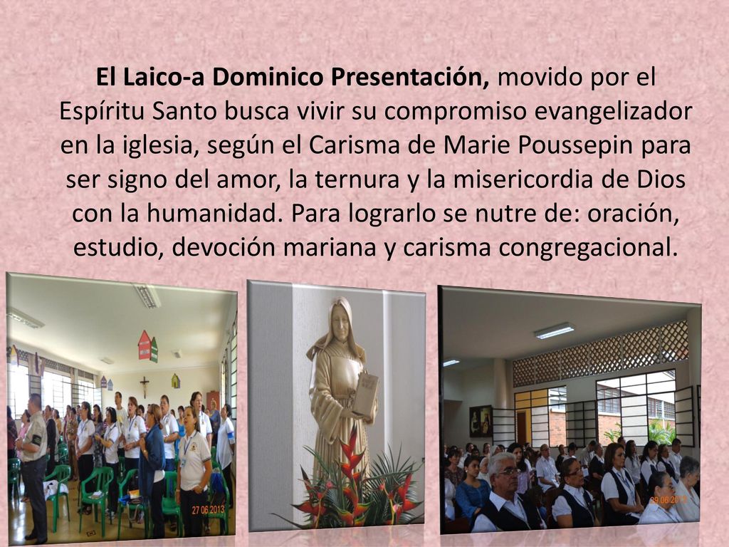 El Laico-a Dominico Presentación, movido por el Espíritu Santo busca vivir su compromiso evangelizador en la iglesia, según el Carisma de Marie Poussepin para ser signo del amor, la ternura y la misericordia de Dios con la humanidad. Para lograrlo se nutre de: oración, estudio, devoción mariana y carisma congregacional.
