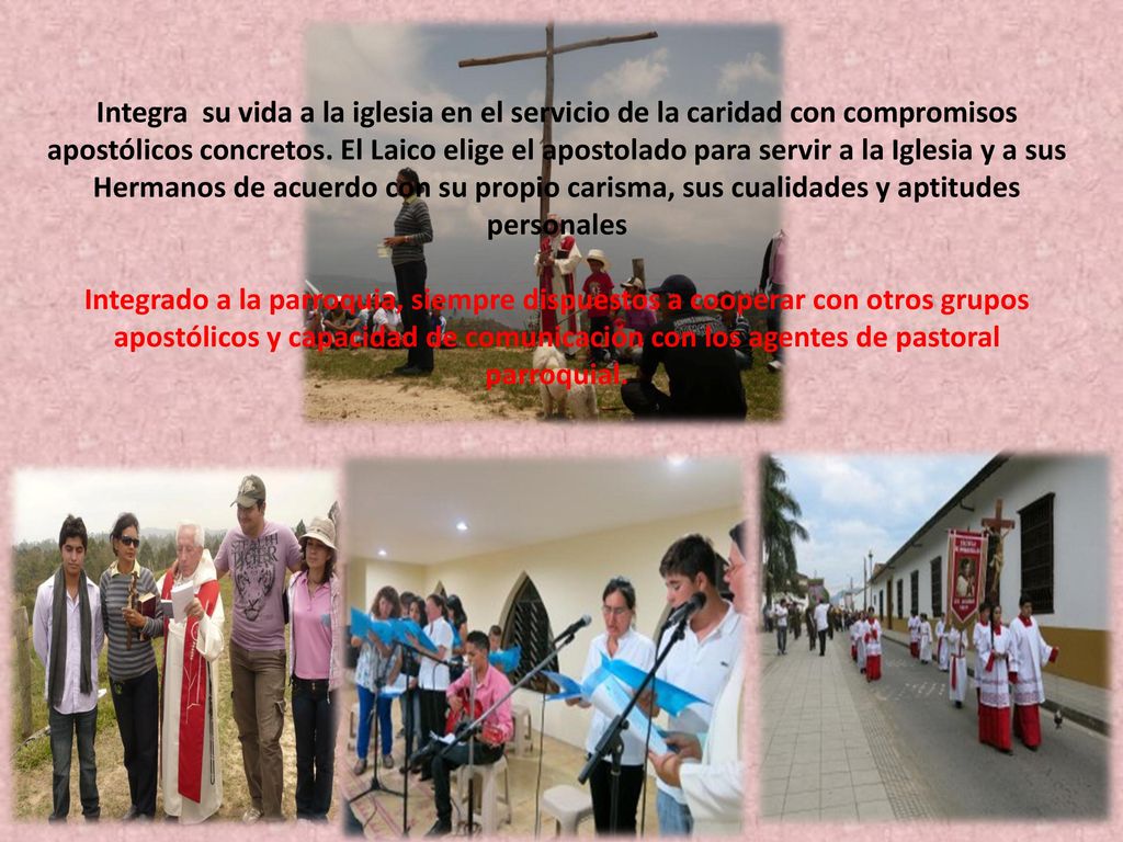 Integra su vida a la iglesia en el servicio de la caridad con compromisos apostólicos concretos. El Laico elige el apostolado para servir a la Iglesia y a sus Hermanos de acuerdo con su propio carisma, sus cualidades y aptitudes personales