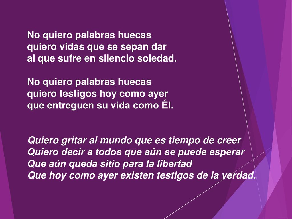 No quiero palabras huecas quiero vidas que se sepan dar al que sufre en silencio soledad. No quiero palabras huecas quiero testigos hoy como ayer que entreguen su vida como Él.